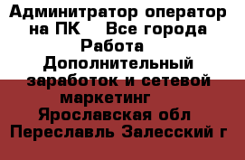 Админитратор-оператор на ПК  - Все города Работа » Дополнительный заработок и сетевой маркетинг   . Ярославская обл.,Переславль-Залесский г.